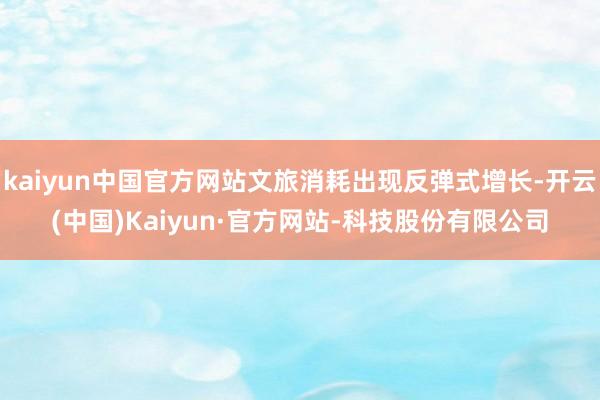 kaiyun中国官方网站文旅消耗出现反弹式增长-开云(中国)Kaiyun·官方网站-科技股份有限公司