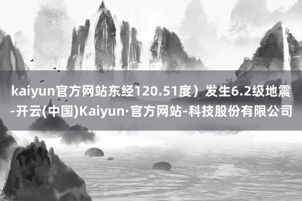 kaiyun官方网站东经120.51度）发生6.2级地震-开云(中国)Kaiyun·官方网站-科技股份有限公司