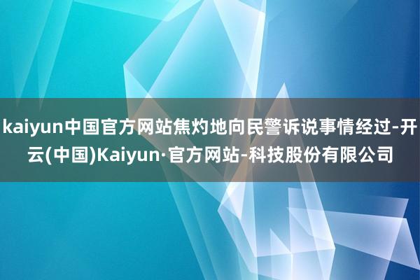 kaiyun中国官方网站焦灼地向民警诉说事情经过-开云(中国)Kaiyun·官方网站-科技股份有限公司