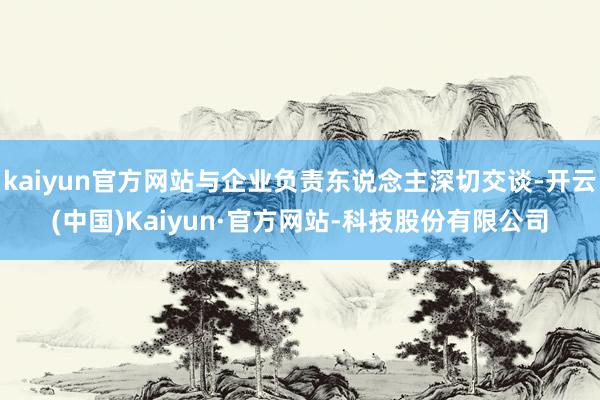 kaiyun官方网站与企业负责东说念主深切交谈-开云(中国)Kaiyun·官方网站-科技股份有限公司