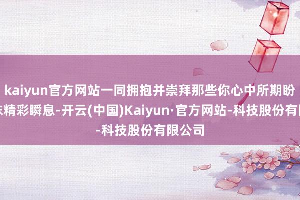 kaiyun官方网站一同拥抱并崇拜那些你心中所期盼的年味精彩瞬息-开云(中国)Kaiyun·官方网站-科技股份有限公司