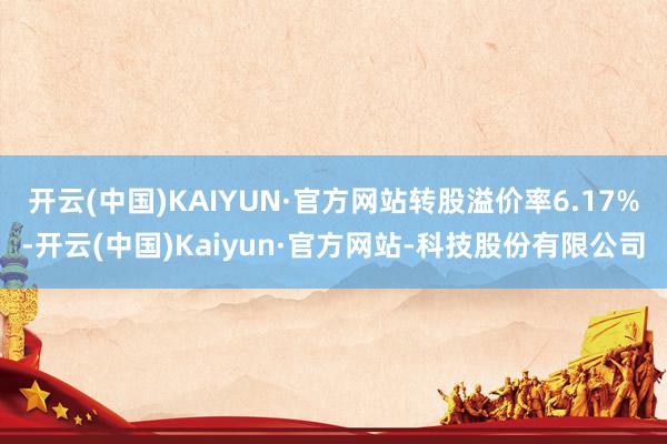 开云(中国)KAIYUN·官方网站转股溢价率6.17%-开云(中国)Kaiyun·官方网站-科技股份有限公司