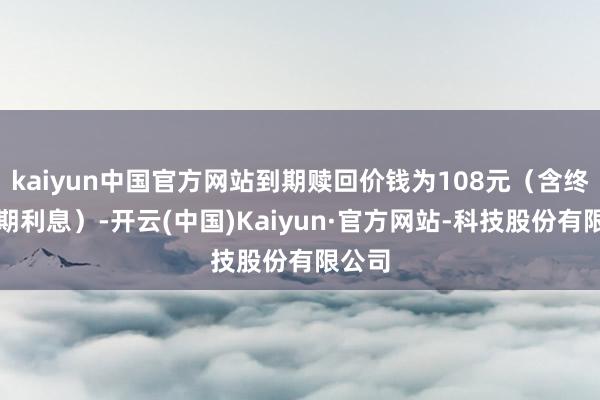 kaiyun中国官方网站到期赎回价钱为108元（含终末一期利息）-开云(中国)Kaiyun·官方网站-科技股份有限公司