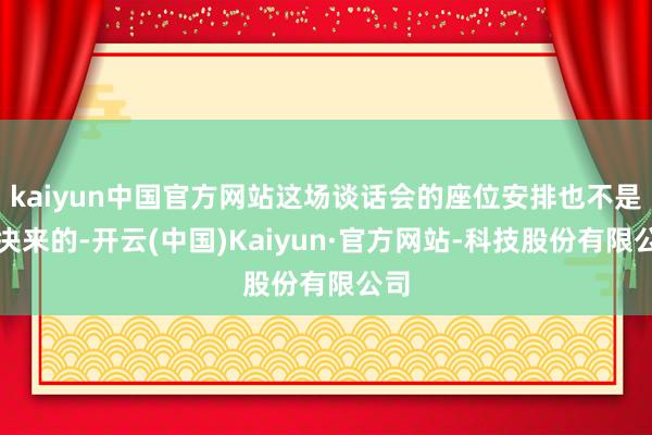 kaiyun中国官方网站这场谈话会的座位安排也不是果决来的-开云(中国)Kaiyun·官方网站-科技股份有限公司