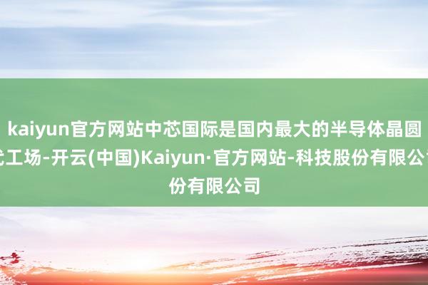 kaiyun官方网站中芯国际是国内最大的半导体晶圆代工场-开云(中国)Kaiyun·官方网站-科技股份有限公司