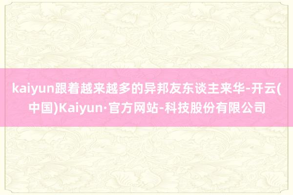 kaiyun　　跟着越来越多的异邦友东谈主来华-开云(中国)Kaiyun·官方网站-科技股份有限公司