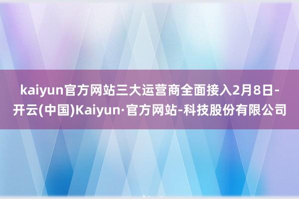 kaiyun官方网站　　三大运营商全面接入　　2月8日-开云(中国)Kaiyun·官方网站-科技股份有限公司