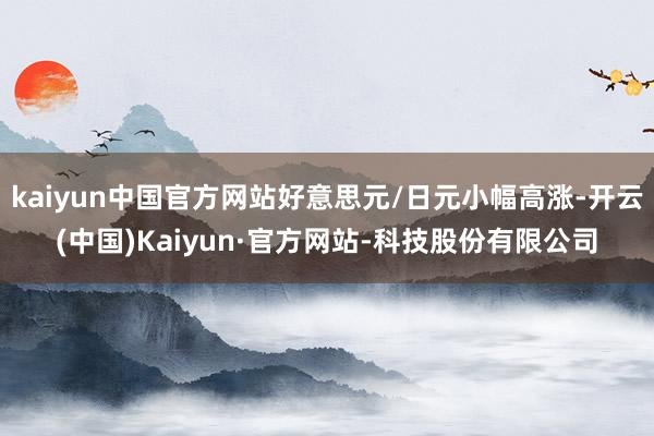 kaiyun中国官方网站好意思元/日元小幅高涨-开云(中国)Kaiyun·官方网站-科技股份有限公司