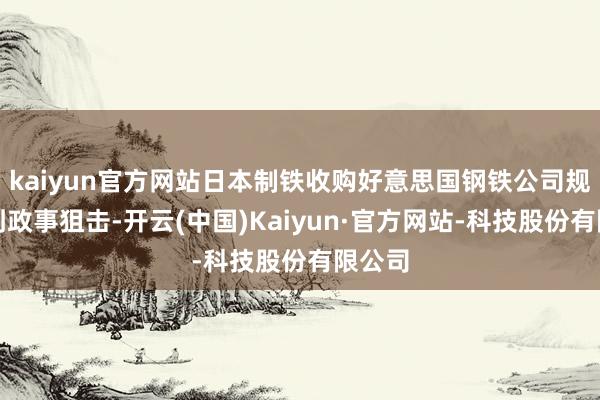 kaiyun官方网站日本制铁收购好意思国钢铁公司规划遇到政事狙击-开云(中国)Kaiyun·官方网站-科技股份有限公司