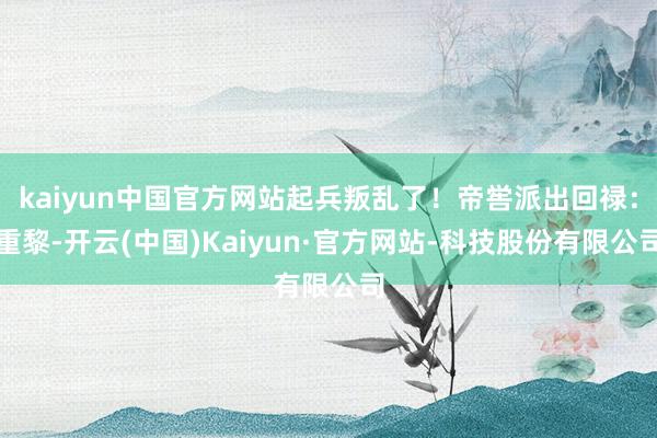 kaiyun中国官方网站起兵叛乱了！帝喾派出回禄：重黎-开云(中国)Kaiyun·官方网站-科技股份有限公司