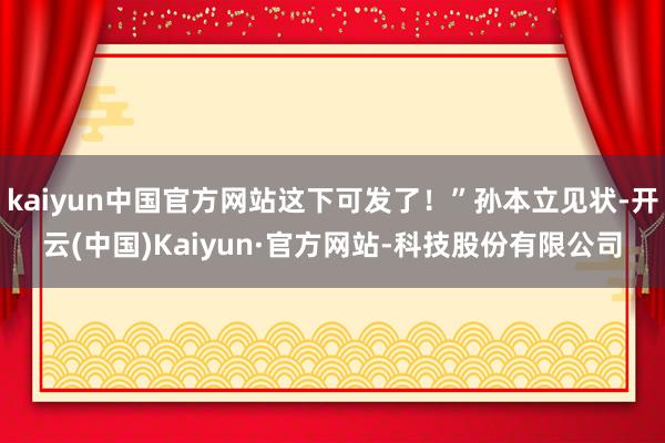 kaiyun中国官方网站这下可发了！”孙本立见状-开云(中国)Kaiyun·官方网站-科技股份有限公