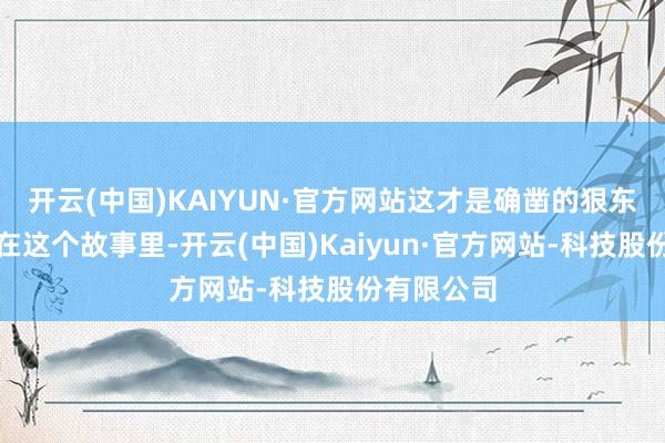 开云(中国)KAIYUN·官方网站这才是确凿的狠东谈主啊！在这个故事里-开云(中国)Kaiyun·官方网站-科技股份有限公司