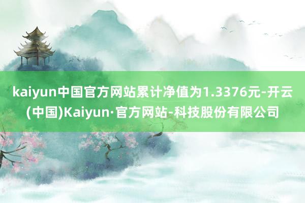 kaiyun中国官方网站累计净值为1.3376元-开云(中国)Kaiyun·官方网站-科技股份有限公司