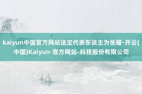 kaiyun中国官方网站法定代表东谈主为张耀-开云(中国)Kaiyun·官方网站-科技股份有限公司