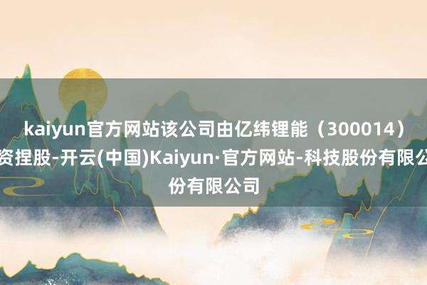 kaiyun官方网站该公司由亿纬锂能（300014）全资捏股-开云(中国)Kaiyun·官方网站-科技股份有限公司