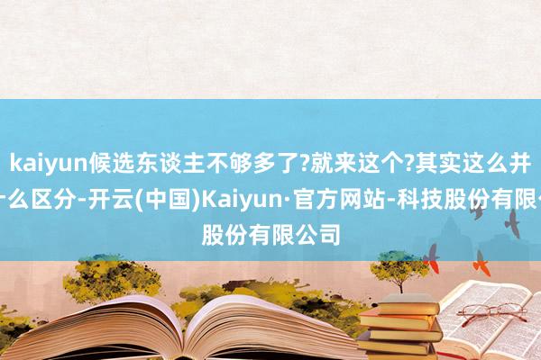 kaiyun候选东谈主不够多了?就来这个?其实这么并没什么区分-开云(中国)Kaiyun·官方网站-科技股份有限公司