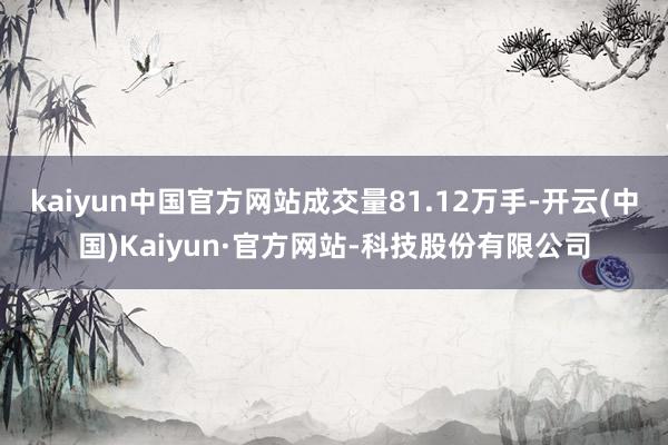 kaiyun中国官方网站成交量81.12万手-开云(中国)Kaiyun·官方网站-科技股份有限公司