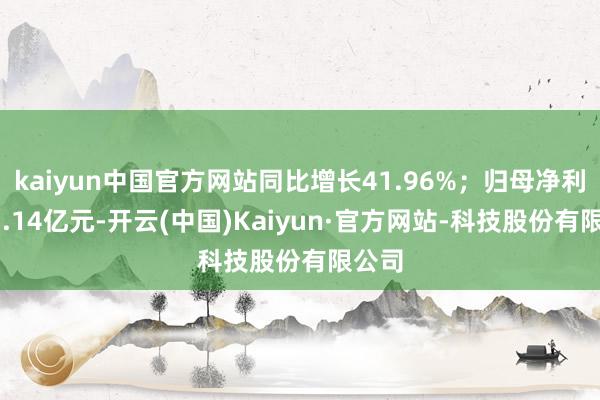 kaiyun中国官方网站同比增长41.96%；归母净利润13.14亿元-开云(中国)Kaiyun·官方网站-科技股份有限公司