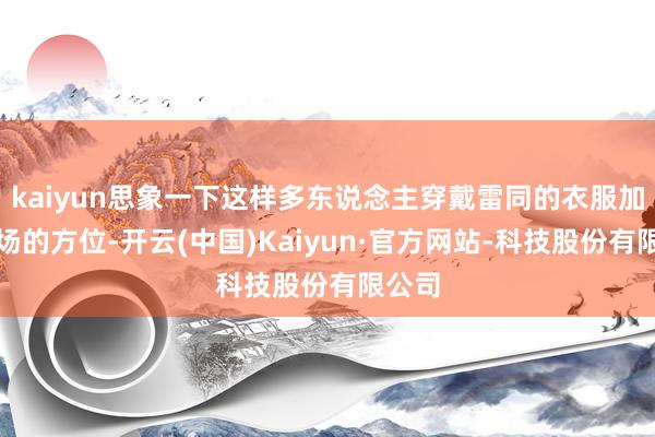 kaiyun思象一下这样多东说念主穿戴雷同的衣服加油捧场的方位-开云(中国)Kaiyun·官方网站-科技股份有限公司