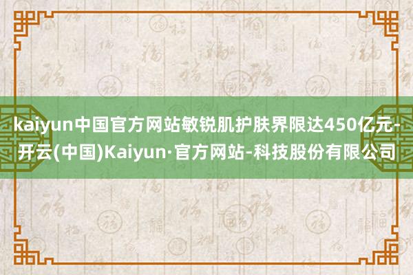 kaiyun中国官方网站敏锐肌护肤界限达450亿元-开云(中国)Kaiyun·官方网站-科技股份有限公司