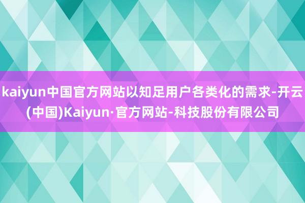 kaiyun中国官方网站以知足用户各类化的需求-开云(中国)Kaiyun·官方网站-科技股份有限公司