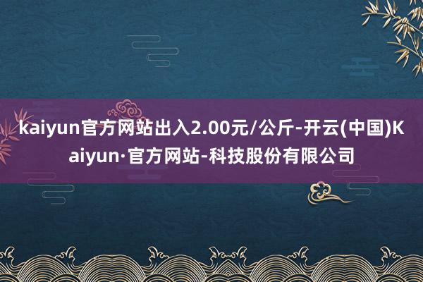 kaiyun官方网站出入2.00元/公斤-开云(中国)Kaiyun·官方网站-科技股份有限公司