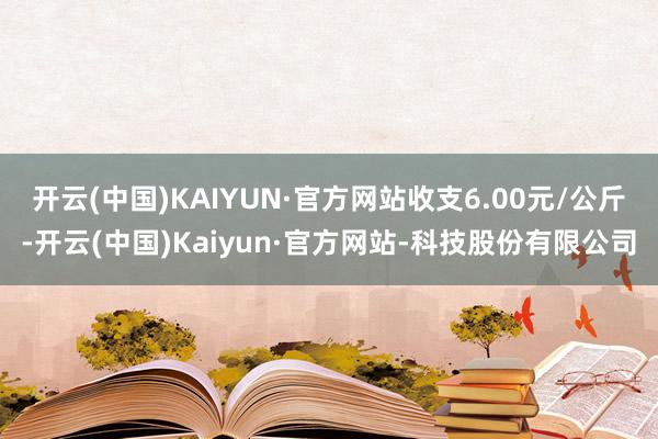 开云(中国)KAIYUN·官方网站收支6.00元/公斤-开云(中国)Kaiyun·官方网站-科技股份有限公司