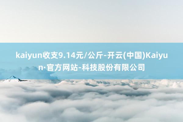 kaiyun收支9.14元/公斤-开云(中国)Kaiyun·官方网站-科技股份有限公司