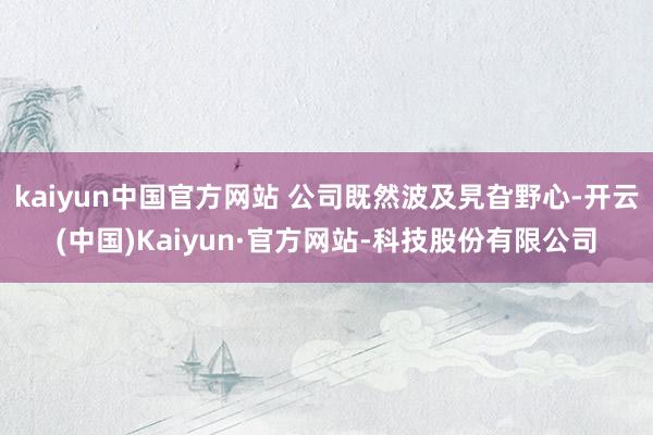 kaiyun中国官方网站 公司既然波及旯旮野心-开云(中国)Kaiyun·官方网站-科技股份有限公司