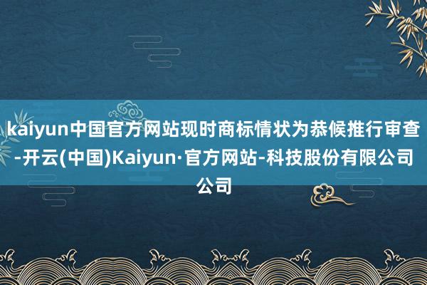 kaiyun中国官方网站现时商标情状为恭候推行审查-开云(中国)Kaiyun·官方网站-科技股份有限