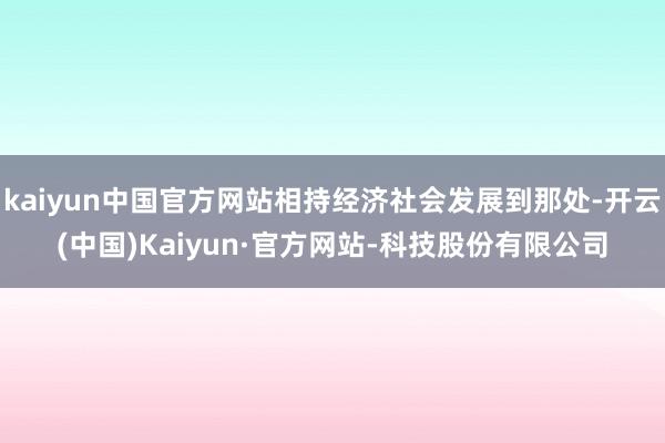 kaiyun中国官方网站相持经济社会发展到那处-开云(中国)Kaiyun·官方网站-科技股份有限公司