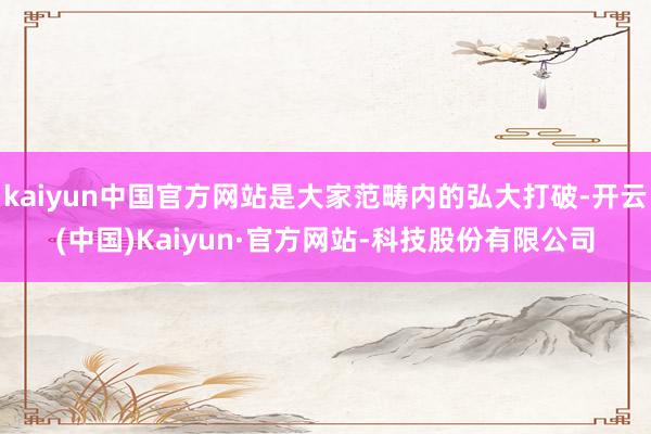 kaiyun中国官方网站是大家范畴内的弘大打破-开云(中国)Kaiyun·官方网站-科技股份有限公司
