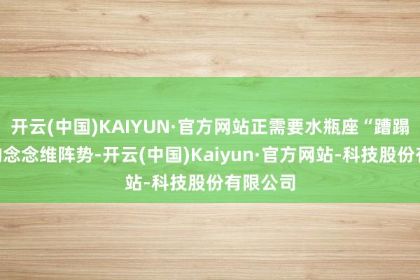 开云(中国)KAIYUN·官方网站正需要水瓶座“蹧蹋旧例”的念念维阵势-开云(中国)Kaiyun·官方网站-科技股份有限公司