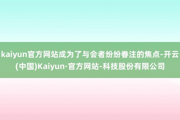 kaiyun官方网站成为了与会者纷纷眷注的焦点-开云(中国)Kaiyun·官方网站-科技股份有限公司