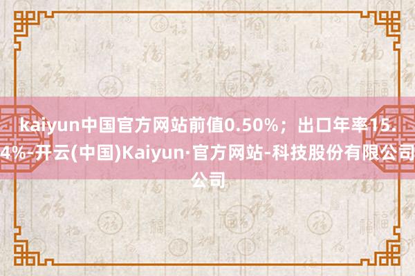 kaiyun中国官方网站前值0.50%；出口年率15.4%-开云(中国)Kaiyun·官方网站-科技股份有限公司
