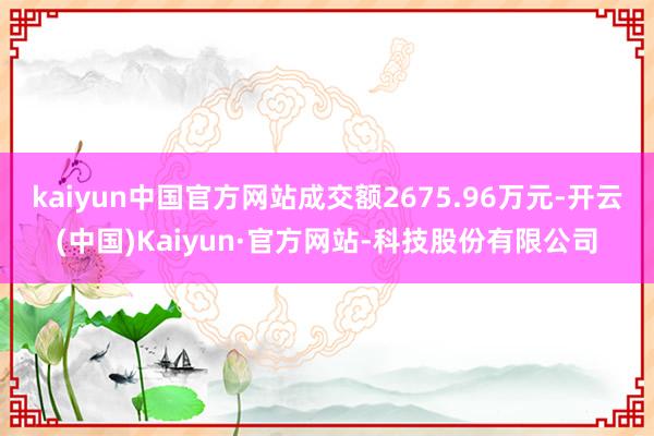kaiyun中国官方网站成交额2675.96万元-开云(中国)Kaiyun·官方网站-科技股份有限公司