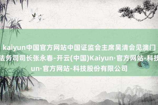 kaiyun中国官方网站中国证监会主席吴清会见澳门特区政府行政法务司司长张永春-开云(中国)Kaiyun·官方网站-科技股份有限公司