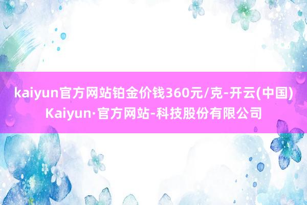 kaiyun官方网站铂金价钱360元/克-开云(中国)Kaiyun·官方网站-科技股份有限公司