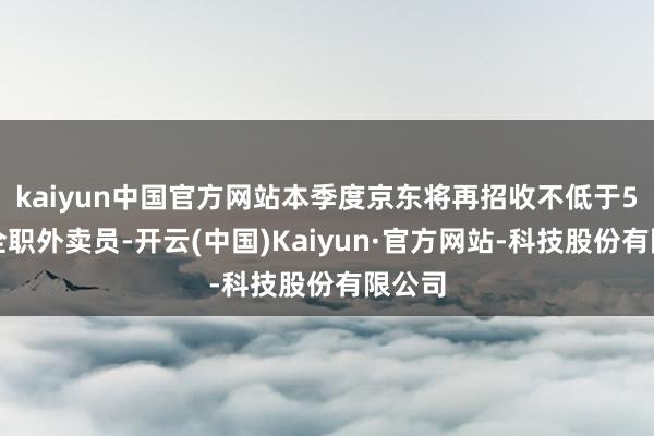 kaiyun中国官方网站本季度京东将再招收不低于5万名全职外卖员-开云(中国)Kaiyun·官方网站-科技股份有限公司