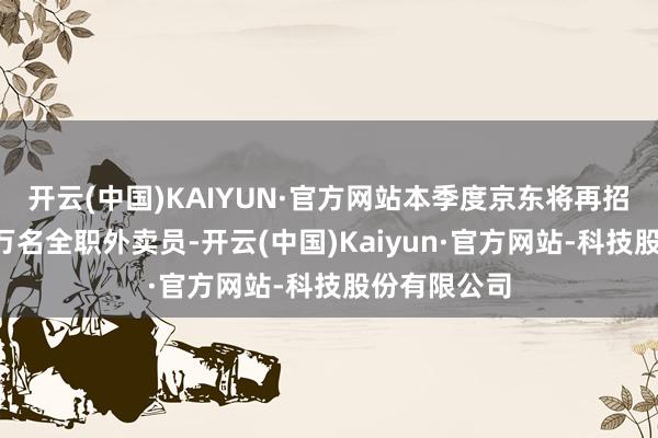 开云(中国)KAIYUN·官方网站本季度京东将再招收不低于5万名全职外卖员-开云(中国)Kaiyun·官方网站-科技股份有限公司