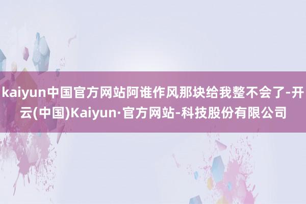 kaiyun中国官方网站阿谁作风那块给我整不会了-开云(中国)Kaiyun·官方网站-科技股份有限公司