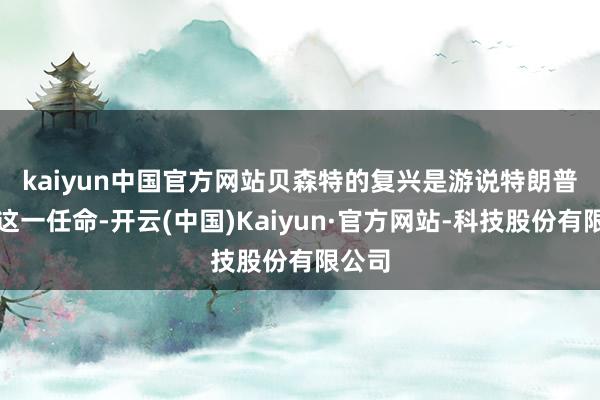 kaiyun中国官方网站　　贝森特的复兴是游说特朗普磨灭这一任命-开云(中国)Kaiyun·官方网站-科技股份有限公司