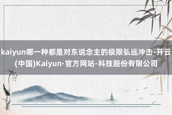 kaiyun哪一种都是对东说念主的极限弘远冲击-开云(中国)Kaiyun·官方网站-科技股份有限公司