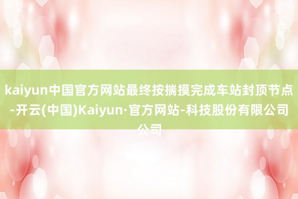 kaiyun中国官方网站最终按揣摸完成车站封顶节点-开云(中国)Kaiyun·官方网站-科技股份有限公司