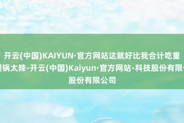 开云(中国)KAIYUN·官方网站这就好比我合计吃重庆暖锅太辣-开云(中国)Kaiyun·官方网站-科技股份有限公司