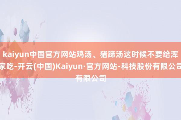 kaiyun中国官方网站鸡汤、猪蹄汤这时候不要给浑家吃-开云(中国)Kaiyun·官方网站-科技股份有限公司