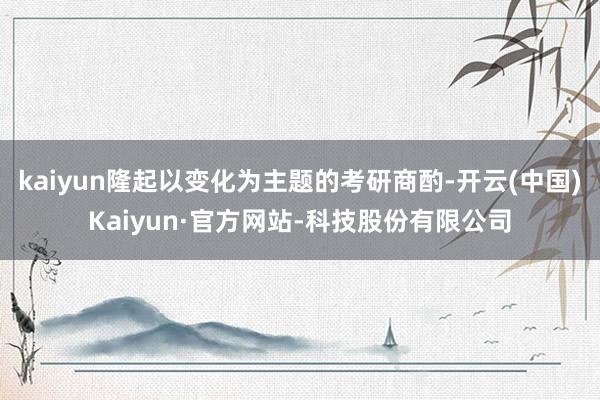 kaiyun隆起以变化为主题的考研商酌-开云(中国)Kaiyun·官方网站-科技股份有限公司