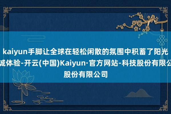 kaiyun手脚让全球在轻松闲散的氛围中积蓄了阳光热诚体验-开云(中国)Kaiyun·官方网站-科技股份有限公司