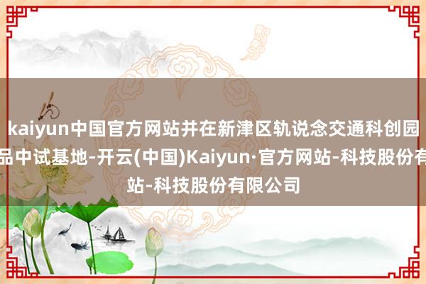 kaiyun中国官方网站并在新津区轨说念交通科创园搭建居品中试基地-开云(中国)Kaiyun·官方网站-科技股份有限公司