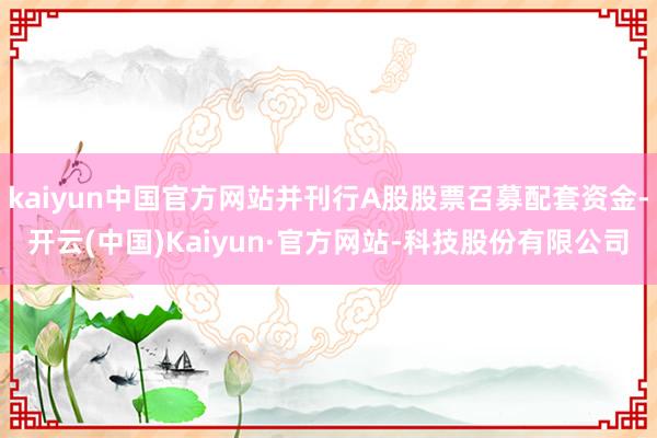 kaiyun中国官方网站并刊行A股股票召募配套资金-开云(中国)Kaiyun·官方网站-科技股份有限公司